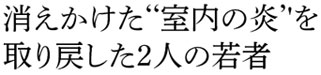 消えかけた‘‘室内の炎’'を 取り戻した2人の若者