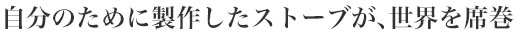 自分のために製作したストーブが、世界を席巻