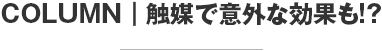 COLUMN 触媒で意外な効果も！？