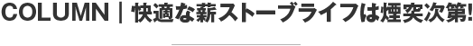 COLUMN 快適な薪ストーブライフは煙突次第！